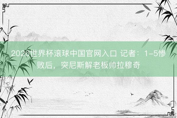 2026世界杯滚球中国官网入口 记者：1-5惨败后，突尼斯解老板帅拉穆奇