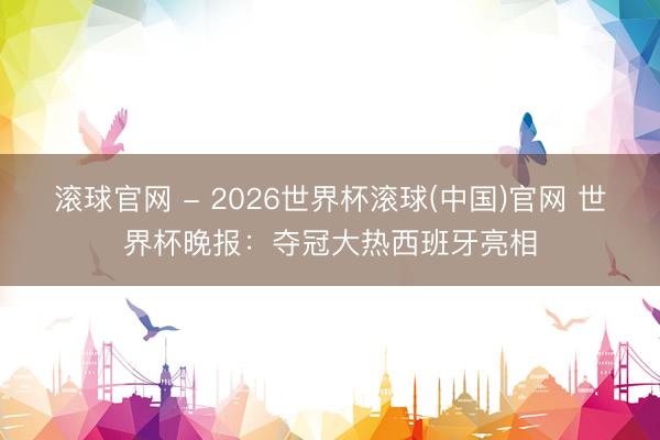 滚球官网 - 2026世界杯滚球(中国)官网 世界杯晚报：夺冠大热西班牙亮相