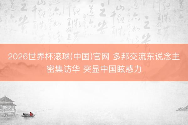 2026世界杯滚球(中国)官网 多邦交流东说念主密集访华 突显中国眩惑力
