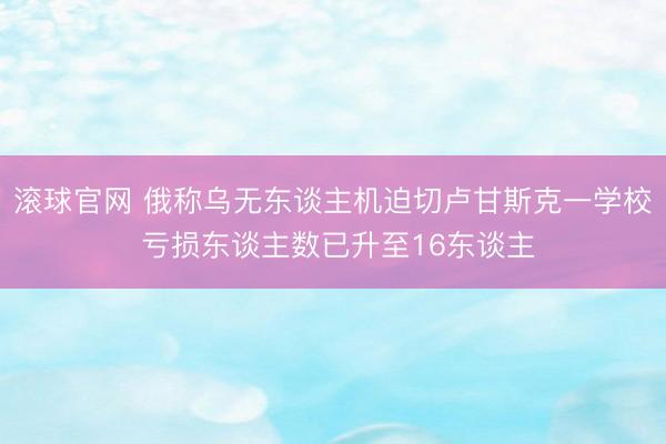 滚球官网 俄称乌无东谈主机迫切卢甘斯克一学校 亏损东谈主数已升至16东谈主