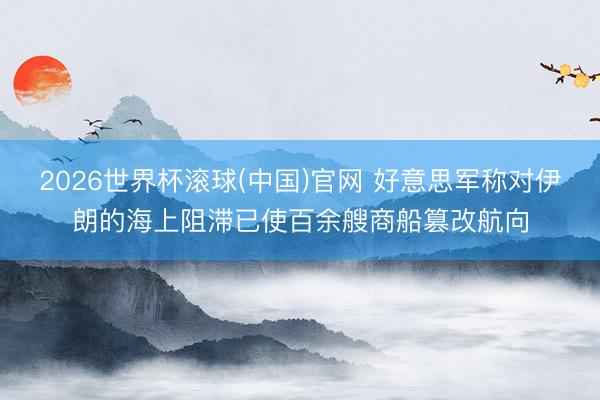2026世界杯滚球(中国)官网 好意思军称对伊朗的海上阻滞已使百余艘商船篡改航向