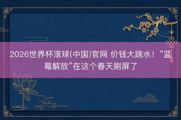2026世界杯滚球(中国)官网 价钱大跳水！“蓝莓解放”在这个春天刷屏了