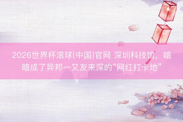 2026世界杯滚球(中国)官网 深圳科技馆，暗暗成了异邦一又友来深的“网红打卡地”