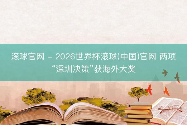 滚球官网 - 2026世界杯滚球(中国)官网 两项“深圳决策”获海外大奖