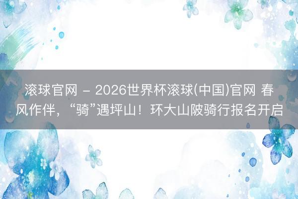 滚球官网 - 2026世界杯滚球(中国)官网 春风作伴，“骑”遇坪山！环大山陂骑行报名开启