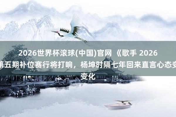 2026世界杯滚球(中国)官网 《歌手 2026》第五期补位赛行将打响，杨坤时隔七年回来直言心态变化