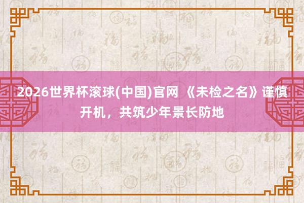2026世界杯滚球(中国)官网 《未检之名》谨慎开机，共筑少年景长防地