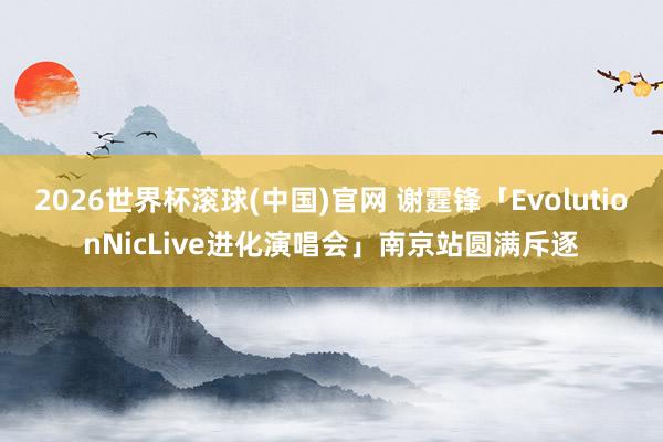 2026世界杯滚球(中国)官网 谢霆锋「EvolutionNicLive进化演唱会」南京站圆满斥逐