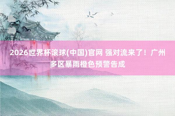 2026世界杯滚球(中国)官网 强对流来了！广州多区暴雨橙色预警告成