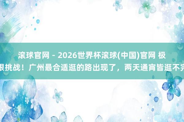 滚球官网 - 2026世界杯滚球(中国)官网 极限挑战！广州最合适逛的路出现了，两天通宵皆逛不完