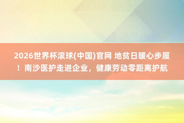 2026世界杯滚球(中国)官网 地贫日暖心步履！南沙医护走进企业，健康劳动零距离护航