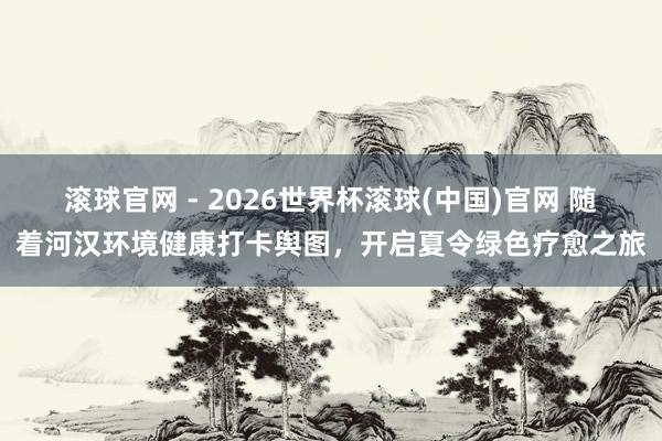 滚球官网 - 2026世界杯滚球(中国)官网 随着河汉环境健康打卡舆图,开启夏令绿色疗愈之旅