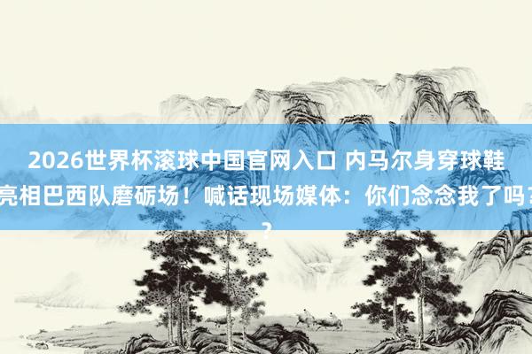 2026世界杯滚球中国官网入口 内马尔身穿球鞋亮相巴西队磨砺场！喊话现场媒体：你们念念我了吗？