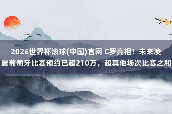 2026世界杯滚球(中国)官网 C罗亮相！未来凌晨葡萄牙比赛预约已超210万，超其他场次比赛之和