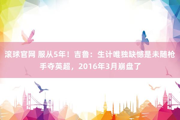 滚球官网 服从5年！吉鲁：生计唯独缺憾是未随枪手夺英超，2016年3月崩盘了