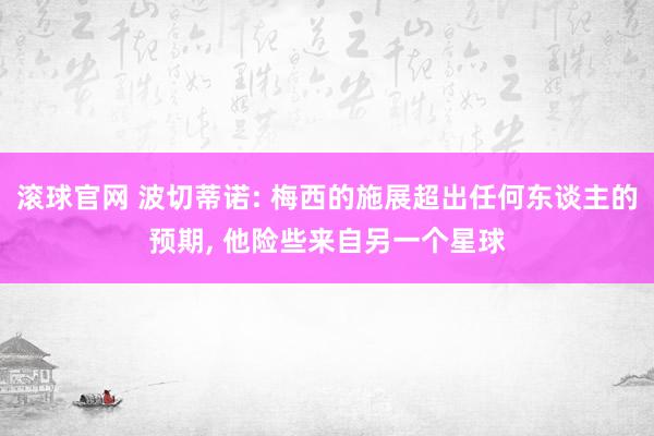滚球官网 波切蒂诺: 梅西的施展超出任何东谈主的预期, 他险些来自另一个星球