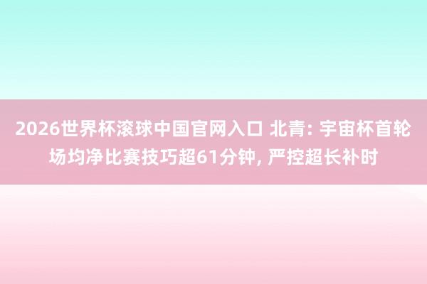 2026世界杯滚球中国官网入口 北青: 宇宙杯首轮场均净比赛技巧超61分钟， 严控超长补时