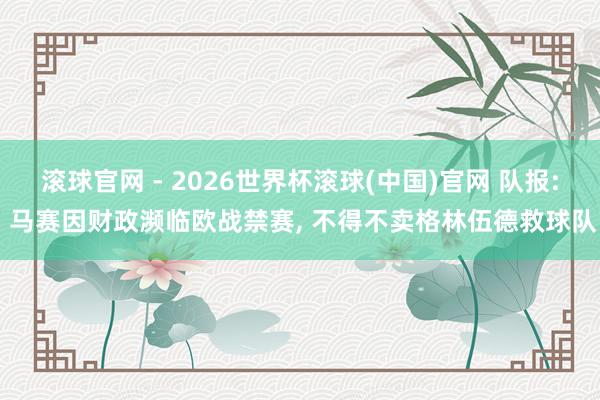 滚球官网 - 2026世界杯滚球(中国)官网 队报: 马赛因财政濒临欧战禁赛， 不得不卖格林伍德救球队
