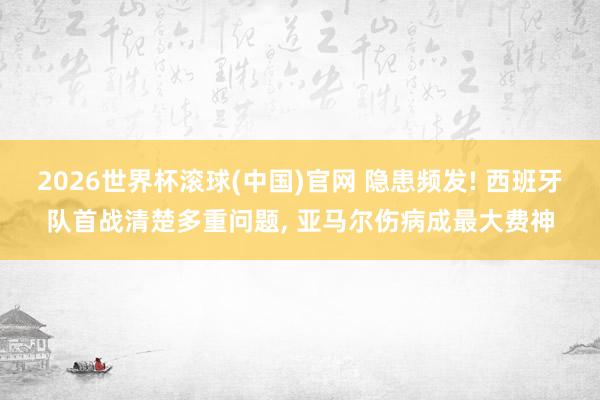 2026世界杯滚球(中国)官网 隐患频发! 西班牙队首战清楚多重问题， 亚马尔伤病成最大费神