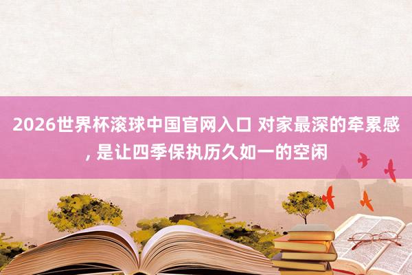 2026世界杯滚球中国官网入口 对家最深的牵累感， 是让四季保执历久如一的空闲