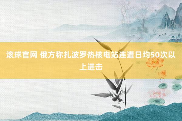 滚球官网 俄方称扎波罗热核电站连遭日均50次以上进击