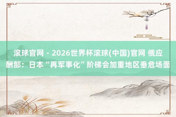 滚球官网 - 2026世界杯滚球(中国)官网 俄应酬部：日本“再军事化”阶梯会加重地区垂危场面