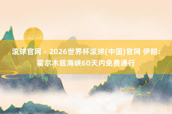 滚球官网 - 2026世界杯滚球(中国)官网 伊朗:霍尔木兹海峡60天内免费通行