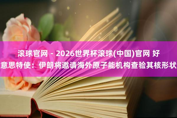 滚球官网 - 2026世界杯滚球(中国)官网 好意思特使:伊朗将邀请海外原子能机构查验其核形状