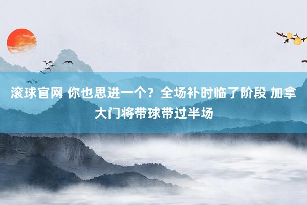 滚球官网 你也思进一个？全场补时临了阶段 加拿大门将带球带过半场