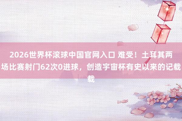 2026世界杯滚球中国官网入口 难受!土耳其两场比赛射门62次0进球,创造宇宙杯有史以来的记载
